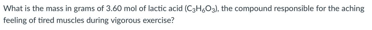 What is the mass in grams of 3.60 mol of lactic acid (C3H6O3), the compound responsible for the aching
feeling of tired muscles during vigorous exercise?
