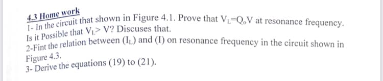 2-Fint the relation between (I1.) and (I) on resonance frequency in the circuit shown in
1- In the circuit that shown in Figure 4.1. Prove that V=Q,V at resonance frequency.
4.3 Home work
Is it Possible that Vi> V? Discuses that.
Figure 4.3.
3- Derive the equations (19) to (21).
