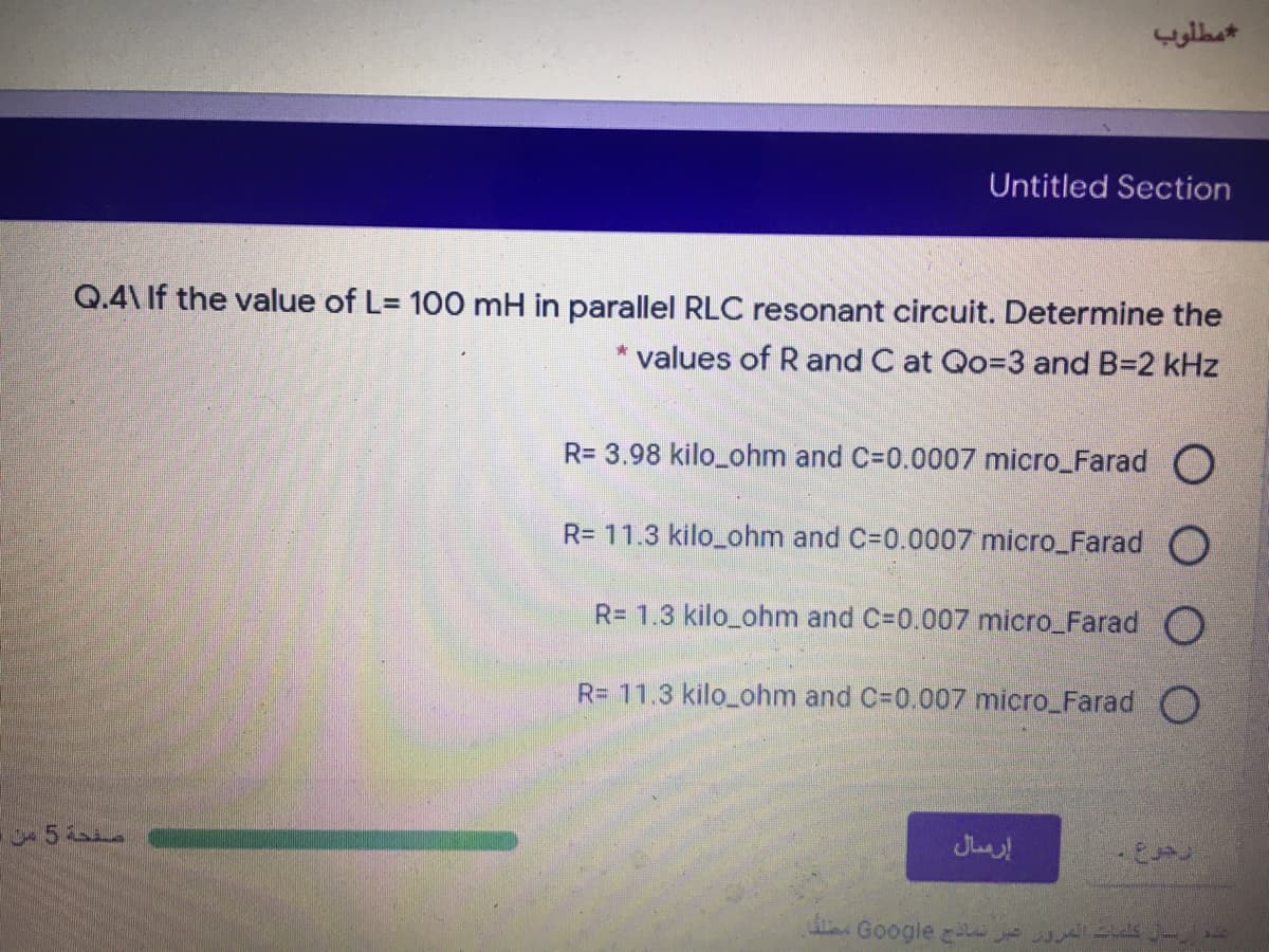 مطلوب
Untitled Section
Q.4\ If the value of L= 100 mH
parallel RLC resonant circuit. Determine the
* values of R and C at Qo=3 and B=2 kHz
R= 3.98 kilo_ohm and C=0.0007 micro_Farad O
R= 11.3 kilo_ohm and C=0.0007 micro_Farad O
R= 1.3 kilo_ohm and C=0.007 micro_Farad O
R= 11.3 kilo_ohm and C=0.007 micro_Farad O
5
إرمال
Google zi
