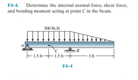 F4-4. Determine the internal normal force, shear force,
and bending moment acting at point C in the beam.
300 lb/ft
Fisatisa+
-B
- 3 ft –
- 1.5 ft-
F4-4
