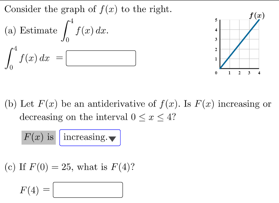 Consider the graph of f(x) to the right.
f (æ)
(a) Estimate / f(x) dx.
| (2)
2
f (x) dx
0 1 2
3
(b) Let F(x) be an antiderivative of f(x). Is F(x) increasing or
decreasing on the interval 0 <x < 4?
F(x) is increasing.
(c) If F(0) = 25, what is F(4)?
F(4)
4.
