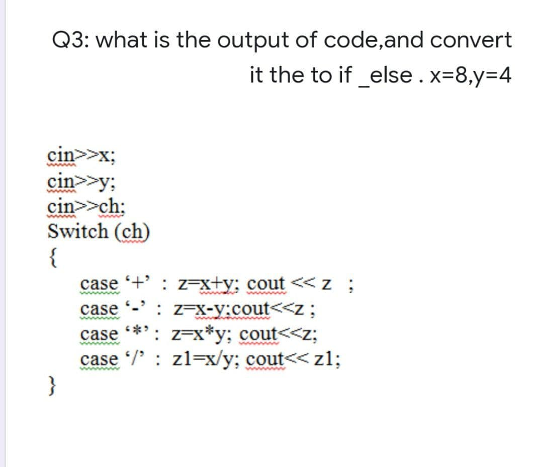 Q3: what is the output of code,and convert
it the to if_else.x=8,y=4
cin>>x;
cin>>y;
cin>>ch:
Switch (ch)
{
case +' : z=x+y; cout <<z ;
www
: Z=X-y:cout<<z;
**': z=x*y; cout<<z;
case
case
case /' : zl=x/y; cout<< z1;
}
ww
