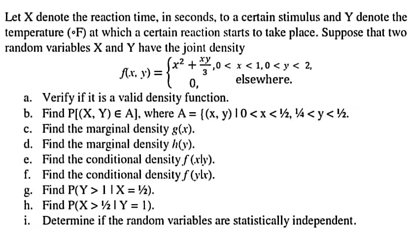 Let X denote the reaction time, in seconds, to a certain stimulus and Y denote the
temperature (°F) at which a certain reaction starts to take place. Suppose that two
random variables X and Y have the joint density
xy
f(x, y) = ={*x².
+3,0 < x < 1,0 < y < 2,
elsewhere.
0,
a. Verify if it is a valid density function.
b. Find P[(X, Y) € A], where A = {(x, y) 1 0<x< ½, ¼ <y<½.
c. Find the marginal density g(x).
d. Find the marginal density h(y).
e.
Find the conditional density f(xly).
f. Find the conditional density f(ylx).
Find P(Y> 11X = 12).
g.
h. Find P(X> 1 Y = 1).
i. Determine if the random variables are statistically independent.