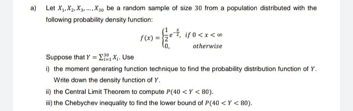 a) Let X₁, X₂, X3,...,X30 be a random sample of size 30 from a population distributed with the
following probability density function:
f(x) = 2
e-, if 0<x<∞
otherwise
Suppose that Y = ₁ X₁. Use
i) the moment generating function technique to find the probability distribution function of Y.
Write down the density function of Y.
ii) the Central Limit Theorem to compute P(40 <Y <80).
iii) the Chebychev inequality to find the lower bound of P(40 <Y < 80).