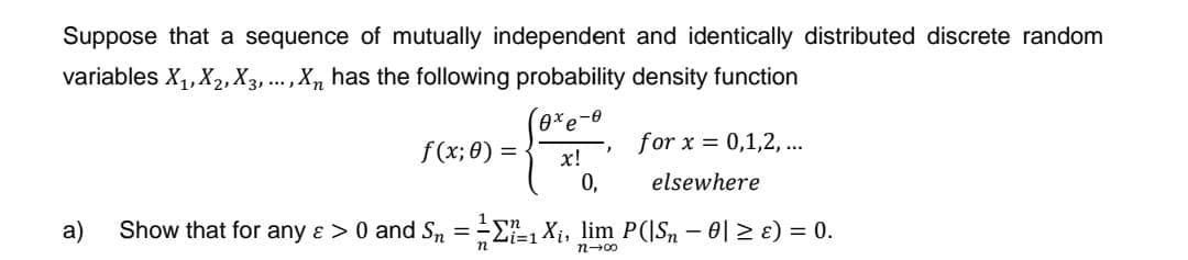 Suppose that a sequence of mutually independent and identically distributed discrete random
variables X₁, X₂, X3,..., Xn has the following probability density function
0xe-0
x!
0,
f(x; 0) =
for x = 0,1,2,...
elsewhere
a) Show that for any & > 0 and S₁ = =-=₁ X₁, lim P(|S, − 0| ≥ ɛ) = 0.
=1
n2-00