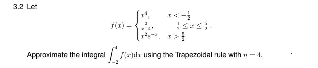 3.2 Let
x²
f(x) =
2
x < -1/2
-15251.
- 1/2 ≤ x ≤ 1/2.
2
x+4¹
x²e-¹, x> /
Approximate the integralf(a)da using the Trapezoidal rule with n = 4.