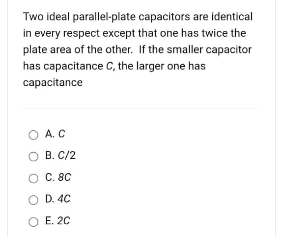Two ideal parallel-plate
capacitors are identical
in every respect except that one has twice the
plate area of the other. If the smaller capacitor
has capacitance C, the larger one has
capacitance
O A. C
O B. C/2
O C. 8C
O D. 4C
O E. 2C