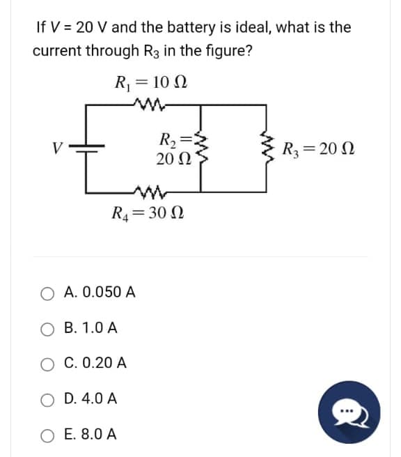 If V = 20 V and the battery is ideal, what is the
current through R3 in the figure?
R₁ = 10 Q2
V
L
R₁=300
O A. 0.050 A
R₂:
20 Ω
OB. 1.0 A
O C. 0.20 A
O D. 4.0 A
O E. 8.0 A
R3= 20 2