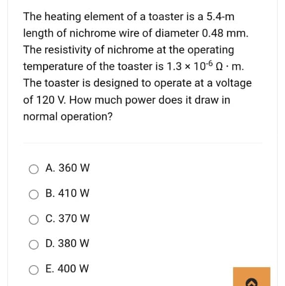 The heating element of a toaster is a 5.4-m
length of nichrome wire of diameter 0.48 mm.
The resistivity of nichrome at the operating
temperature of the toaster is 1.3 x 10-60. m.
The toaster is designed to operate at a voltage
of 120 V. How much power does it draw in
normal operation?
A. 360 W
OB. 410 W
O C. 370 W
O D. 380 W
O E. 400 W