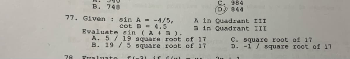 B. 748
77. Given : sin A = -4/5,
cot B = 4.5
Evaluate sin (A + B).
A. 5 / 19 square root of 17
B. 19/5 square root of 17
Evaluate f(-3) if f(x)
78
C. 984
D 844
A in Quadrant III
B in Quadrant III
---
C. square root of 17
D. -1/ square root of 17
2v + 1