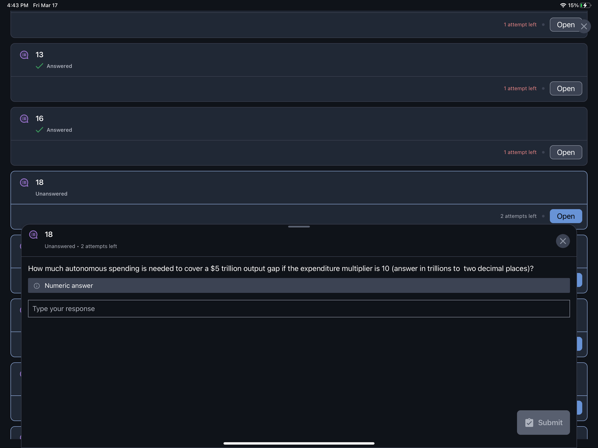 4:43 PM Fri Mar 17
:3 13
:3
16
18
Answered
Answered
Unanswered
18
Unanswered 2 attempts left
1 attempt left
Type your response
1 attempt left
1 attempt left
2 attempts left
How much autonomous spending is needed to cover a $5 trillion output gap if the expenditure multiplier is 10 (answer in trillions to two decimal places)?
Numeric answer
● Open X
●
15%
Open
Open
Open
×
Submit