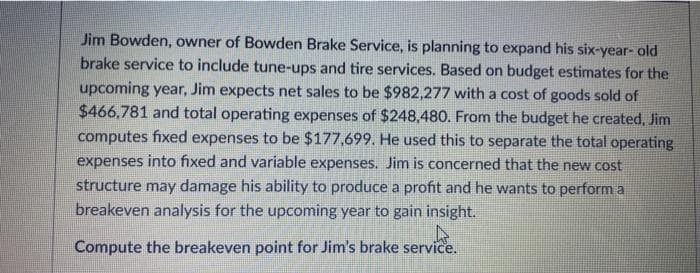 Jim Bowden, owner of Bowden Brake Service, is planning to expand his six-year- old
brake service to include tune-ups and tire services. Based on budget estimates for the
upcoming year, Jim expects net sales to be $982,277 with a cost of goods sold of
$466,781 and total operating expenses of $248,480. From the budget he created, Jim
computes fixed expenses to be $177,699. He used this to separate the total operating
expenses into fixed and variable expenses. Jim is concerned that the new cost
structure may damage his ability to produce a profit and he wants to perform a
breakeven analysis for the upcoming year to gain insight.
Compute the breakeven point for Jim's brake service.
