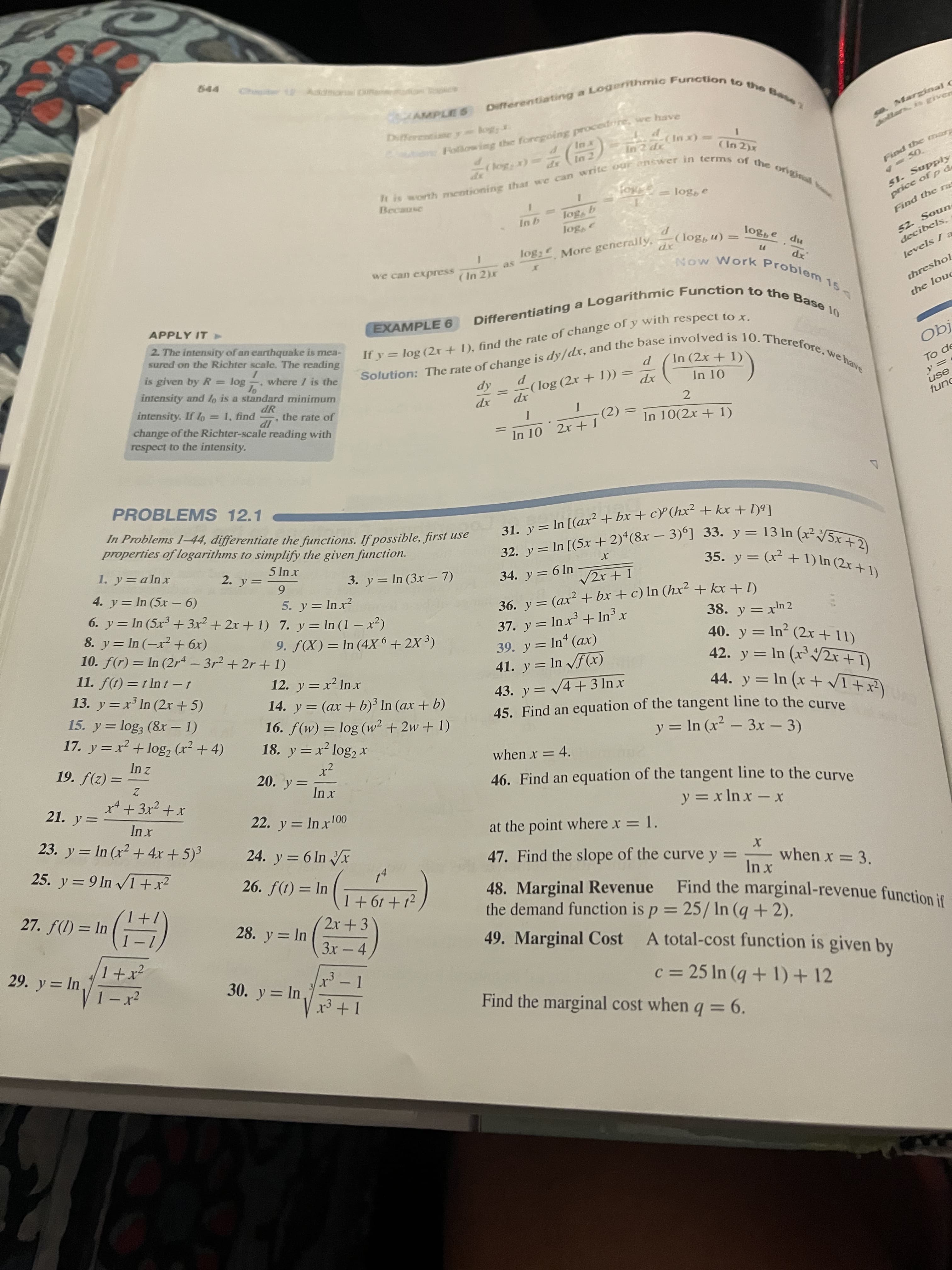 31. y = In [(ax² + bx + cP(hx² + kx + l)ª]
If y = log 1), find the of of y with to x.
Ch Addmonal D
AMPLE S
Differentissey= kogy.
so. Marginal C
Following the foregoing procedire, we have
(xu)-
(In 2)x
51. Supply
price of p de
Because
301
Find the ra
52. Soun
decibels,
301
log; More generally,
we can express
(n 9301)-
xp
(In 2)r
as
np 9301
levels / a
APPLY IT
threshol
EXAMPLE 6
2. The intensity of an earthquake is mea-
sured on the Richter scale. The reading
the louc
is given by R = log
intensity and lo is a standard minimum
where 1 is the
intensity. If lo = 1, find
dR
the rate of
In 10
To de
change of the Richter-scale reading with
respect to the intensity.
xp
xp
IP
use
(2)
In 10(2x + 1)
Dung
In 10 2x + 1
PROBLEMS 12.1
In Problems 1–44, differentiate the functions. If possible, first use
properties of logarithms to simplify the given function.
31. y= In [(ax² + bx + cP(hx² + kx + 1)9]
32. v= In [(5x + 2)*(8x – 3)°] 33. y = 13 In (x² V5x
1. y=alnx
rul
4. y= In (5x – 6)
6. y= In (5x + 3x² + 2x + 1) 7. y= In (1 – x²)
8. y= In (-x² + 6x)
10. f(r) = In (2r4 - 3r2 + 2r + 1)
11. f(t) =t Int-t
13. y =x In (2r + 5)
3. y = In (3x – 7)
%3D
6.
5. y = In x?
34. y = 6 In
36. y = (ax? + bx + c) In (h² + kx + 1)
||
37. y = In x + In³ x
39. y = In (ax)
41. y = In /f(x)
43. y = V4+3 In x
45. Find an equation of the tangent line to the curve
38. y = x'n 2
40. y = In² (2x + 11)
42. y = In (x' /2x+1)
9. ƒ(X)= In (4X 6 + 2X ³)
12. y = x² Inx
%3D
%3D
15. y= log, (8x – 1)
17. y =x² + log, (r2 + 4)
14. y = (ax + b)³ In (ax + b)
16. f(w) = log (w² + 2w + 1)
18. y = x² log,x
%3D
y = In (x² – 3x - 3)
(*++x) u =
when x = 4.
= (2)f '61
20. y=
21. y=
46. Find an equation of the tangent line to the curve
23. y = In (x² + 4x +5)³
22. y = In r00
y = x In x-x
%3D
at the point where x = 1.
%3D
24. y = 6 In r
zX+ I^ u[6 = &
26. f(t) = In
47. Find the slope of the curve y =
when x = 3.
27. f(1) = In
48. Marginal Revenue
the demand function is p = 25/ In (q+2).
Find the marginal-revenue function if
2x+ 3
+ 19 +1
28. y = In
%3D
1+x²
3x – 4
3Dd
29. y = In
49. Marginal Cost
A total-cost function is given by
30. y = In
c = 25 In (q + 1)+ 12
Find the marginal cost when q = 6.
