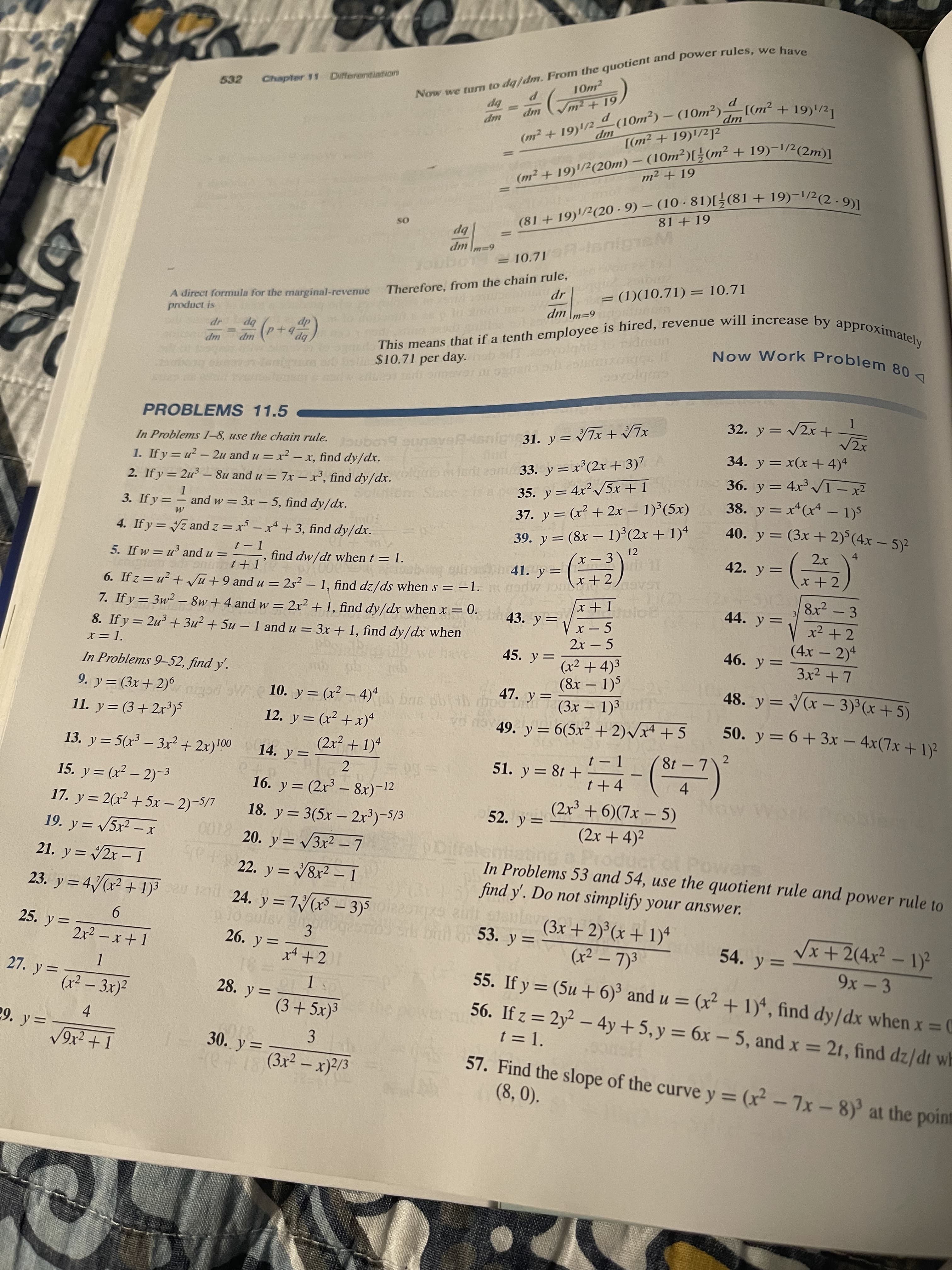 (m2 + 19)/2 – + 19)'/21
Now we to the we have
(m2 + – + 19)-1/2(2m)]
(81 + - 9) – (10 · 19)-1/2(2.9)]|
10m2
P
Chapter 11 Differentiation
bp
%3D
532
up
up
[(m² + 19)/2?
up
-
m2 + 19
||
bp
up
Therefore, from the chain rule,
dm m=9
= (1)(10.71) = 10.71
A direct formula for the marginal-revenue
product is
bp
up
bp
$10.71 per day. Toolaho lo idaun
up
32. y = 2x+
In Problems 1-8, use the chain rule. gunave-isnigh31. y = ▼7x + vA
1. If y = u? - 2u and u = x² – x, find dy/dx.
PROBLEMS 11.5
34. y = x(x + 4)4
%3D
2. If y = 2u³ – 8u and u = 7x – x³ find dylddro rit 2ami 33. y = x° (2x + 3).
Solutiom Siatez
%3D
35. y = 4x²/5x + 1
37. y = (x² + 2x – 1)°(5x)
38. y = x*(x* – 1)5
40. y = (3x + 2) (4x – 5)2
|
-
39. y = (8x – 1)°(2x + 1)4
x - 3
|
4
3. If y =
and w = 3x – 5, find dy/dxr.
12
42. y =
4. If y = z and z = x – x* + 3, find dy/dx.
I- 1
-, find dw/dt when t = 1.
41. y=
8x2 - 3
6. If z = u² + Vũ +9 and u = 2s² – 1, find dz/ds when s =-1.gedw p
7. If y = 3w² – 8w +4 and w = 2x² + 1, find dy/dx when x =
5. If w = u and u =
1GAGU
%3D
44. y=
3/
I + x
x2 + 2
= 0.
43. y=
(4x – 2)4
|
2x - 5
46. y =
45. y =
(x² + 4)³
(8x – 1)5
(3x – 1)³
8. If y = 2u + 3u? + 5u – 1 and u = 3x + 1, find dy/dx when
-
48. y = (x – 3)³ (x + 5)
-
-
%3D
In Problems 9-52, find y'.
47. y=
obh d
o nav 49. y = 6(5x² + 2)/xª + 5
-
10. y= (x² – 4)*s bas
50. y= 6+3x - 4x(7x + 1)
|
9. y= (3x+ 2)6
ngod o
12. y = (x2 + xr)
(2x2 + 1)4
%3D
11. y= (3+2x³)5
8t-7\2
13. y = 5(r³ – 3r² +2x)!0
001
14. y=
51. y = 8t +
%3D
2
4.
%3D
(2x + 6)(7x – 5)
15. y= (x² – 2)-3
17. y= 2(x² + 5x – 2)-5/7
16. y= (2x³ – 8x)-12
|
52. y =
18. y = 3(5x – 2x³)-S/3
(2x + 4)2
8100
22. y= V&r2 ー1
19. y = 5x2 –x
0018 20
y = v3x² – 7
In Problems 53 and 54, use the quotient rule and power rule to
find y'. Do not simplify your answer.
%3D
21. y = 2x – 1
3
-
%3D
Vx+2(4x²- 1)
9x- 3
23. y = 4/(x? +1) l 24. y =7/(r5 - 3)5e
(3x + 2)°(x + 1)ª
(x² – 7)3
%3D
STO Si brn o 53. y =
54. y =
9.
2r2 – x + 1
3.
26. y =
25. y =
%3D
x4 +21
%3D
1.
(x² – 3x)²
55. If y = (5u + 6)³ and u = (x² + 1), find dy/dx when x 0
56. If z = 2y² – 4y + 5, y = 6x – 5, and x = 21, find dz/dt wh
t = 1.
%3D
27. y=
28. y =
%3D
%3D
3.
(3x² – x)2/3
29. y =
4.
57. Find the slope of the curve y = (x² - 7x-8) at the point
(8, 0).
30. y =
9x² + 1
%3D
