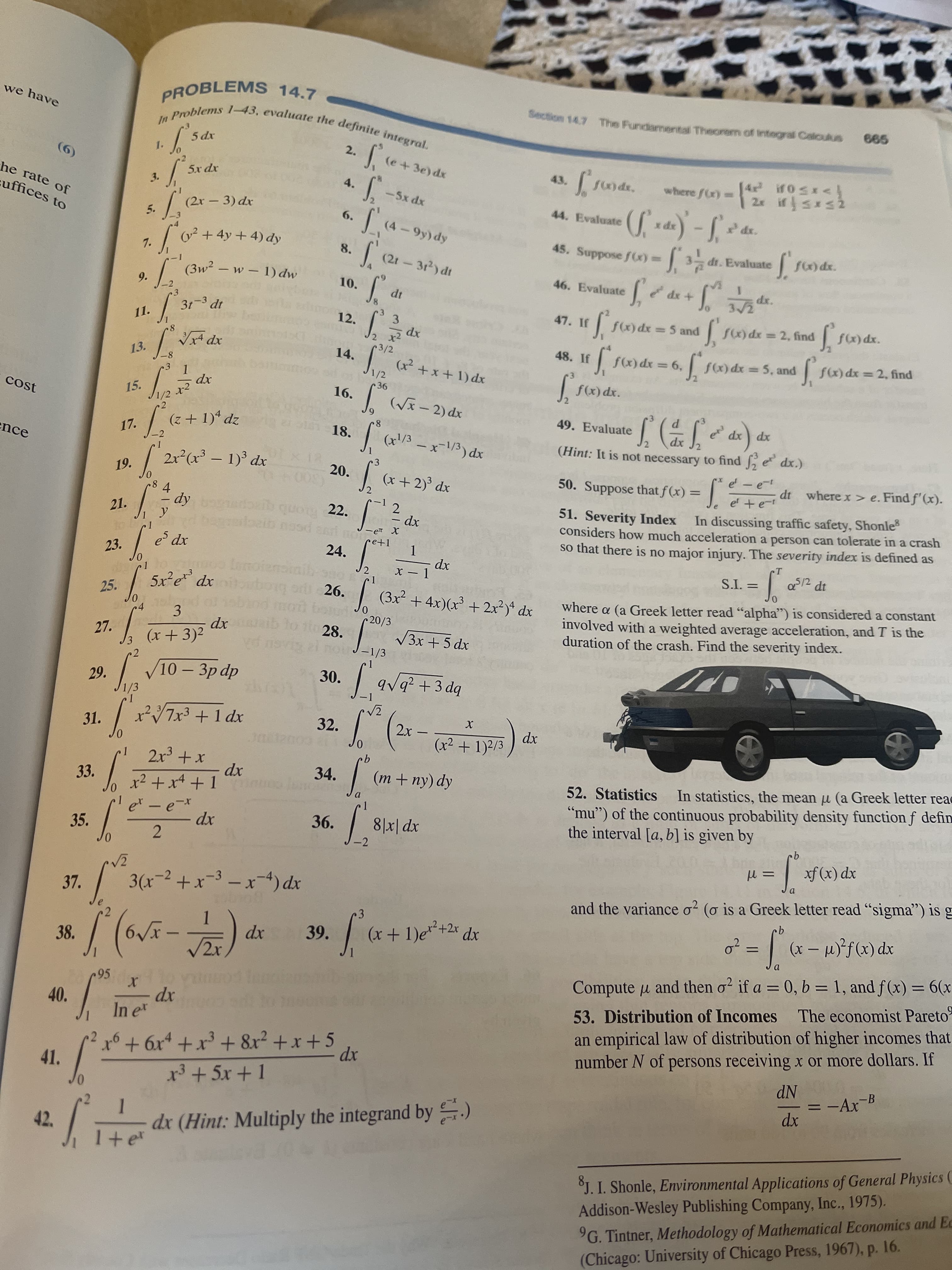 we have
PROBLEMS 14.7
Section 14.7 The Fundamental Theorem of integral Caloukus
999
2.
(9)
he rate of
5x dx
43.
where f(r)-
3.
4.
uffices to
-5x dx
(2r - 3) dx
44. Evaluate
6.
xpx
5.
o² +
7.
+ 4y + 4) dy
45. Suppose f(x)D
-1 dr. Evaluate
3 dt.
8.
&p (66-)
(2t-3r2) dt
46. Evaluate
|
9.
10.
+ xp
xp
47. If
3/2
12.
f(x) dx 5 and
3.
x2
3/2
11.
%3D
Vx4 dx
8.
13.
14.
48. If
f) dx =5, and
*9 = xp (x)
fx) dx = 2, find
xp
1
1/2
16.
xp (+x+)
cost
xp
xp (x)f
15.
49. Evaluate
(z + 1)* dz
xp (- x^)|
181 18.
xp
(Hint: It is not necessary to find 2
17.
xp xp
ence
-2
2x²(x³ – 1) dx
xp (/1-X - €/)
19.
20.
(x+ 2)³ dx
e -e
1= (x)f
In discussing traffic safety, Shonles
50. Suppose that f(x) =
(300
22.
dt where x > e. Find f'(x).
%3D
et +e-t
4.
Ap –
51. Severity Index
considers how much acceleration a person can tolerate in a crash
so that there is no major injury. The severity index is defined as
21.
2.
xp
Bronb
xp
Lonoiens
23.
24.
CT
X - 1
xp
5/2
12 dt
= T'S
26.
| (3x2 + 4x)(x + 2x?)* dx
where a (a Greek letter read "alpha") is considered a constant
involved with a weighted average acceleration, and T is the
duration of the crash. Find the severity index.
25.
xp
bioqne
3.
(x+3)2
20/3
28.
nou-1/3
27.
xp
V3x + 5 dx
/10- 3p dp
av9? +3 dg
bp
30.
29.
1/3
31.
32.
dx
(x² + 1)2/3
-
xP I + pXLA* /
9.
33.
34.
(m + ny) dy
52. Statistics
In statistics, the mean u (a Greek letter reac
xp
“mu") of the continuous probability density function f defin
the interval [a, b] is given by
-
35.
36.
8|x| dx
xp
-2
xp (x) fx
37.
| 3(x-2 +x-3 –x-4) dx
and the variance o? (o is a Greek letter read "sigma") is g
xp
39.
(x+1)e+2* dx
1.
|
38.
= ,0
xp (X) f-(ri – x) =
Compute u and then o? if a = 0, b = 1, and f (x) = 6(x
The economist Pareto
a.
%3D
%3D
95
xp
In e
40.
53. Distribution of Incomes
2++6x* +x³ + 8x2 +x+ 5
x3 + 5x + 1
an empirical law of distribution of higher incomes that
number N of persons receiving x or more dollars. If
41.
xp
NP
=-Ar-B
xp
42.
dx (Hint: Multiply the integrand by )
J. I. Shonle, Environmental Applications of General Physics C
Addison-Wesley Publishing Company, Ic., 1975).
G. Tintner, Methodology of Mathematical Economics and Ec
(Chicago: University of Chicago Press, 1967), p. 16.
