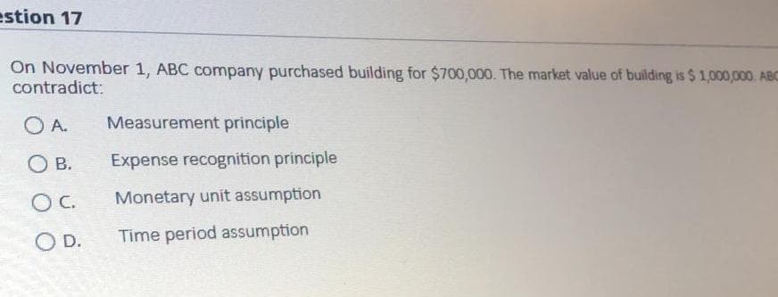 estion 17
On November 1, ABC company purchased building for $700,000. The market value of building is $ 1,000,000. ABc
contradict:
O A.
Measurement principle
O B.
Expense recognition principle
OC.
Monetary unit assumption
O D.
Time period assumption
