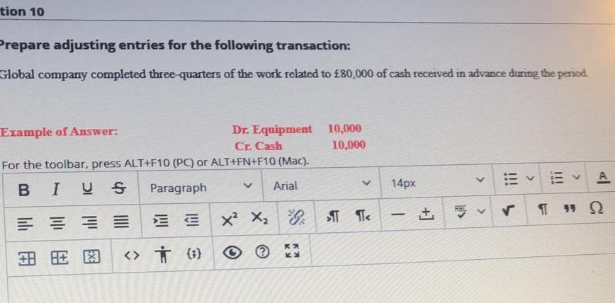 tion 10
Prepare adjusting entries for the following transaction:
Global company completed three-quarters of the work related to £80,000 of cash received in advance during the period.
Dr. Equipment 10,000
Cr. Cash
Example of Answer:
10,000
For the toolbar, press ALT+F10 (PC) or ALT+FN+F10 (Mac).
E A
BIUS
Paragraph
Arial
14px
x X2
-
<> Ť (;}
>
!!!
<>
