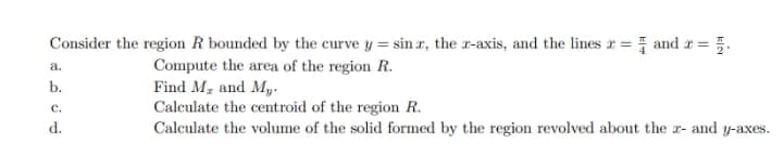 Consider the region R bounded by the curve y = sin r, the x-axis, and the lines 2 = 1 and x = 5.
Compute the area of the region R.
a.
b.
C.
d.
Find Mr and My.
Calculate the centroid of the region R.
Calculate the volume of the solid formed by the region revolved about the r- and y-axes.