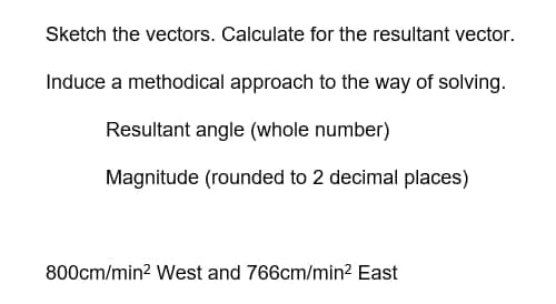 Sketch the vectors. Calculate for the resultant vector.
Induce a methodical approach to the way of solving.
Resultant angle (whole number)
Magnitude (rounded to 2 decimal places)
800cm/min² West and 766cm/min² East