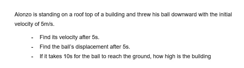 Alonzo is standing on a roof top of a building and threw his ball downward with the initial
velocity of 5m/s.
-
-
Find its velocity after 5s.
Find the ball's displacement after 5s.
If it takes 10s for the ball to reach the ground, how high is the building