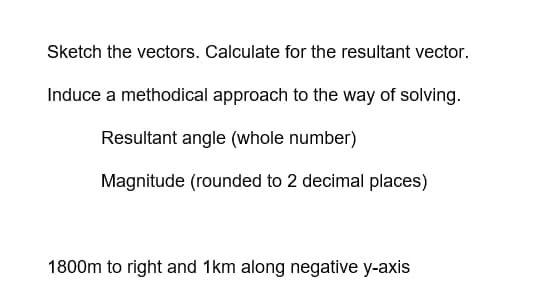 Sketch the vectors. Calculate for the resultant vector.
Induce a methodical approach to the way of solving.
Resultant angle (whole number)
Magnitude (rounded to 2 decimal places)
1800m to right and 1km along negative y-axis