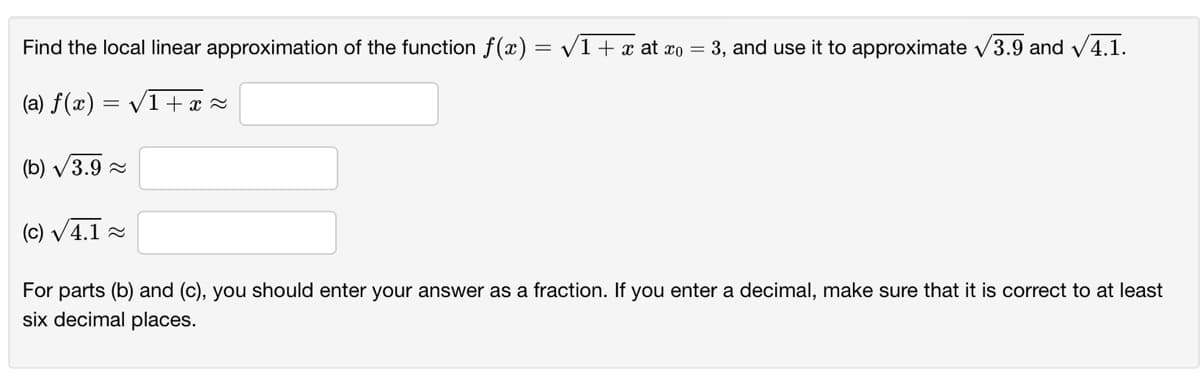 Find the local linear approximation of the function f(x) = v1 + x at xo = 3, and use it to approximate v3.9 and v4.1.
%3D
(a) f(x) = /1+x =
(b) V3.9 2
(c) V4.1 =
For parts (b) and (c), you should enter your answer as a fraction. If you enter a decimal, make sure that it is correct to at least
six decimal places.
