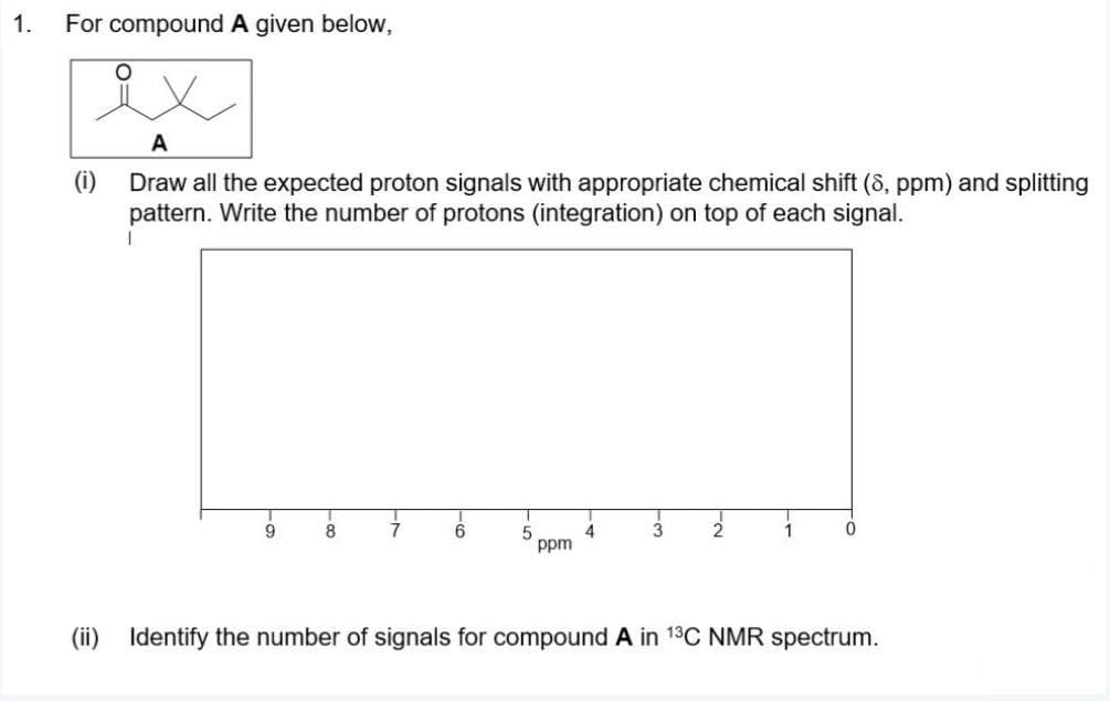 1.
For compound A given below,
A
(i)
Draw all the expected proton signals with appropriate chemical shift (8, ppm) and splitting
pattern. Write the number of protons (integration) on top of each signal.
8
2.
1
4
ppm
(ii) Identify the number of signals for compound A in 13C NMR spectrum.
