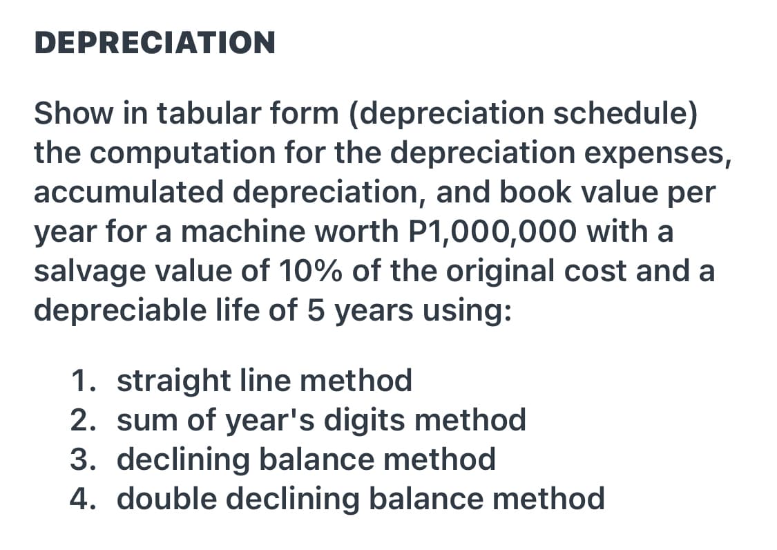 DEPRECIATION
Show in tabular form (depreciation schedule)
the computation for the depreciation expenses,
accumulated depreciation, and book value per
year for a machine worth P1,000,000 with a
salvage value of 10% of the original cost and a
depreciable life of 5 years using:
1. straight line method
2. sum of year's digits method
3. declining balance method
4. double declining balance method