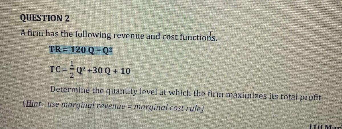 QUESTION 2
A firm has the following revenue and cost functions.
TR = 120 Q – Q²
TC =;Q² +30 Q
Q + 10
2.
Determine the quantity level at which the firm maximizes its total profit.
(Hint: use marginal revenue = marginal cost rule)
L10 Mar
