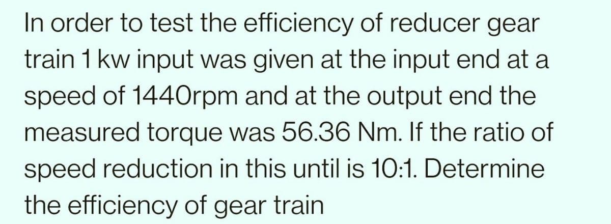 In order to test the efficiency of reducer gear
train 1 kw input was given at the input end at a
speed of 1440rpm and at the output end the
measured torque was 56.36 Nm. If the ratio of
speed reduction in this until is 10:1. Determine
the efficiency of gear train
