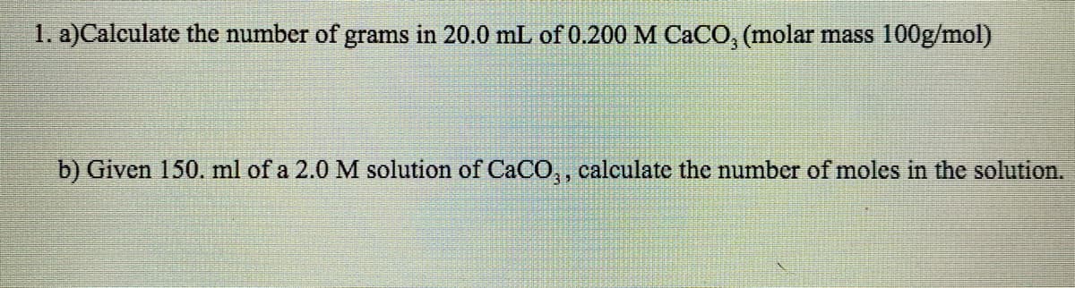 1. a)Calculate the number of grams in 20.0 mL of 0.200 M CACO, (molar mass 100g/mol)
b) Given 150. ml of a 2.0 M solution of CaC0,, calculate the number of moles in the solution.
