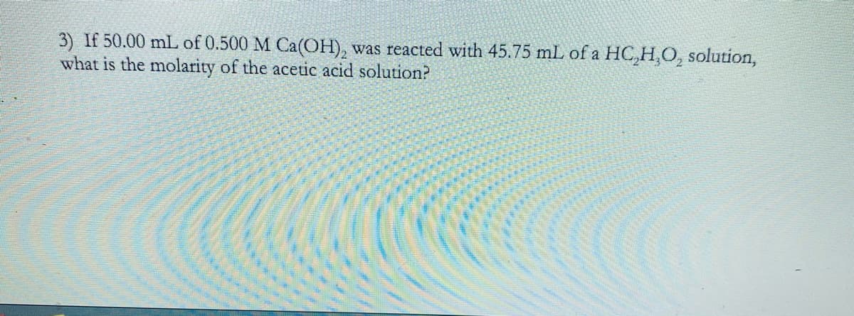 3) If 50.00 mL of 0.500 M Ca(OH), was reacted with 45.75 mL of a HC,H,O, solution,
what is the molarity of the acetic acid solution?
