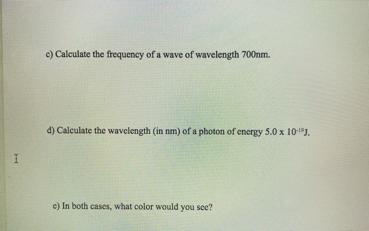 c) Calculate the frequency of a wave of wavelength 700nm.
d) Calculate the wavelength (in nm) of a photon of energy 5.0 x 10'ºJ.
I.
c) In both cases, what color would you see?
