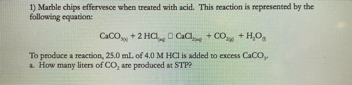 1) Marble chips effervesce when treated with acid. This reaction is represented by the
following equation:
CaCO,, + 2 HCI O CaCl + CO2 + H,O,
2(aq)
To produce a reaction, 25.0 mL of 4.0 M HCI is added to excess CaCO,.
a. How
many
liters of CO, are produced at STP?
