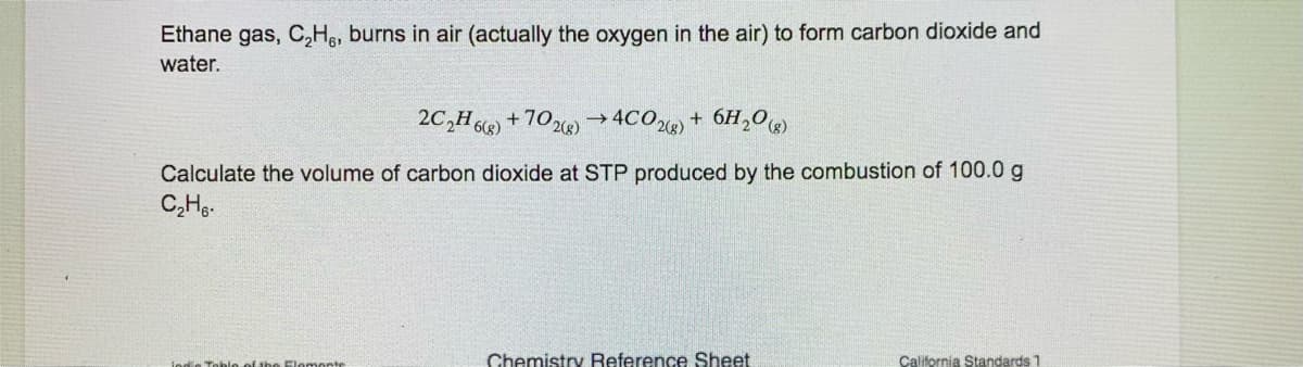 Ethane gas, C,He, burns in air (actually the oxygen in the air) to form carbon dioxide and
water.
2C,H6) +702)→4CO) + 6H,0)
->
Calculate the volume of carbon dioxide at STP produced by the combustion of 100.0 g
C,Hg-
ind o Toble of the Elomonte
Chemistry Reference Sheet
California Standards 1
