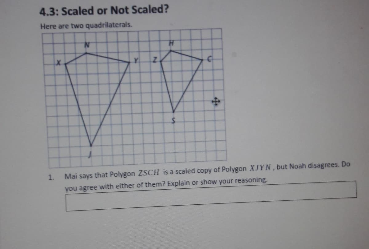 4.3: Scaled or Not Scälēd?
Here are two quadrilaterals.
H.
Z.
1.
Mai says that Polygon ZSCH is a scaled copy of Polygon XJYN, but Noah disagrees. Do
you agree with either of them? Explain or show your reasoning.
中
y.
