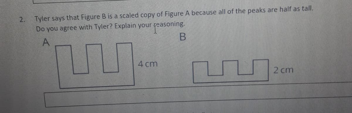 2.
Tyler says that Figure B is a scaled copy of Figure A because all of the peaks are half as tall.
Do you agree with Tyler? Explain your geasoning.
A
4 cm
2 cm
