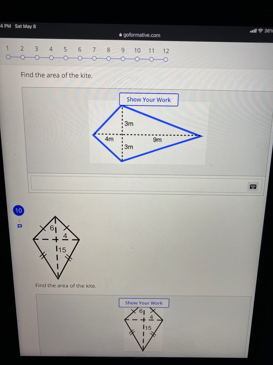 4 PM Sat May 8
ullF 36%
i goformative.com
2
3
4
5
6
7
8
9.
10
11
12
Find the area of the kite.
Show Your Work
3m
4m
9m
3m
10
15
Find the area of the kite.
Show Your Work
19.
- + 4
15
