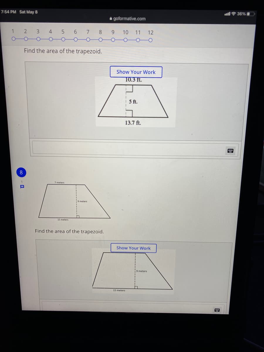 7:54 PM Sat May 8
all? 36%
i goformative.com
1
3.
4
6.
7
8.
10 11
12
Find the area of the trapezoid.
Show Your Work
T0.3 ft.
5 ft.
13.7 ft.
7 meters
9 meters
15 meters
Find the area of the trapezoid.
Show Your Work
9 meters
15 meters
国
