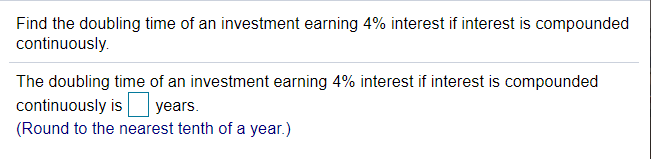 Find the doubling time of an investment earning 4% interest if interest is compounded
continuously.
The doubling time of an investment earning 4% interest if interest is compounded
continuously is years.
(Round to the nearest tenth of a year.)
