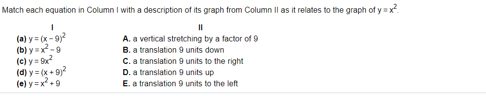 Match each equation in Column I with a description of its graph from Column II as it relates to the graph of y = x.
II
(a) y = (x – 9)?
(b) y = x2 - 9
(c) y = 9x?
(d) y = (x + 9)?
(e) y = x² + 9
A. a vertical stretching by a factor of 9
B. a translation 9 units down
C. a translation 9 units to the right
D. a translation 9 units up
E. a translation 9 units to the left
