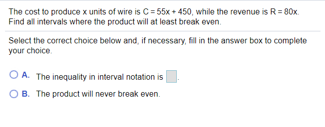 The cost to produce x units of wire is C = 55x + 450, while the revenue is R= 80x.
Find all intervals where the product will at least break even.
Select the correct choice below and, if necessary, fill in the answer box to complete
your choice.
O A. The inequality in interval notation is
B. The product will never break even.
