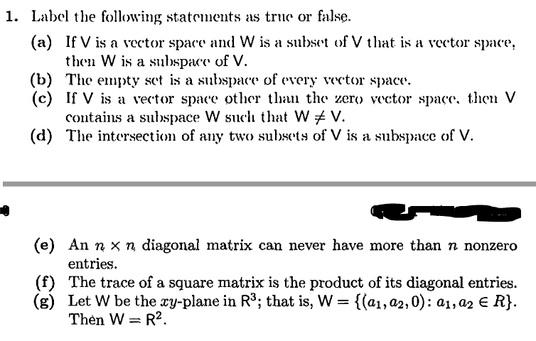 1. Label the following statements as true or false.
(a) If V is a vector space and W is a subset of V that is a vector space,
then W is a subspace of V.
(b) The empty set is a subspace of every vector space.
(c) If V is a vector space other than the zero vector space, then V
contains a subspace W such that W V.
(d) The intersection of any two subsets of V is a subspace of V.
(e) An n x n diagonal matrix can never have more than n nonzero
entries.
(f) The trace of a square matrix is the product of its diagonal entries.
(g) Let W be the xy-plane in R³; that is, W = {(a1,a2,0): a1, az E R}.
Thèn W = R?.
