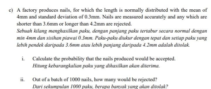 c) A factory produces nails, for which the length is normally distributed with the mean of
4mm and standard deviation of 0.3mm. Nails are measured accurately and any which are
shorter than 3.6mm or longer than 4.2mm are rejected.
Sebuah kilang menghasilkan paku, dengan panjang paku tertabur secara normal dengan
min 4mm dan sisihan piawai 0.3mm. Paku-paku diukur dengan tepat dan setiap paku yang
lebih pendek daripada 3.6mm atau lebih panjang daripada 4.2mm adalah ditolak.
i.
Calculate the probability that the nails produced would be accepted.
Hitung kebarangkalian paku yang dihasilkan akan diterima.
ii.
Out of a batch of 1000 nails, how many would be rejected?
Dari sekumpulan 1000 paku, berapa banyak yang akan ditolak?
