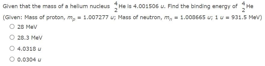 He is 4.001506 u. Find the binding energy of He
2
Given that the mass of a helium nucleus
2
(Given: Mass of proton, m, = 1.007277 u; Mass of neutron, m, = 1.008665 u; 1 u = 931.5 MeV)
O 28 MeV
O 28.3 MeV
O 4.0318 u
O 0.0304 u

