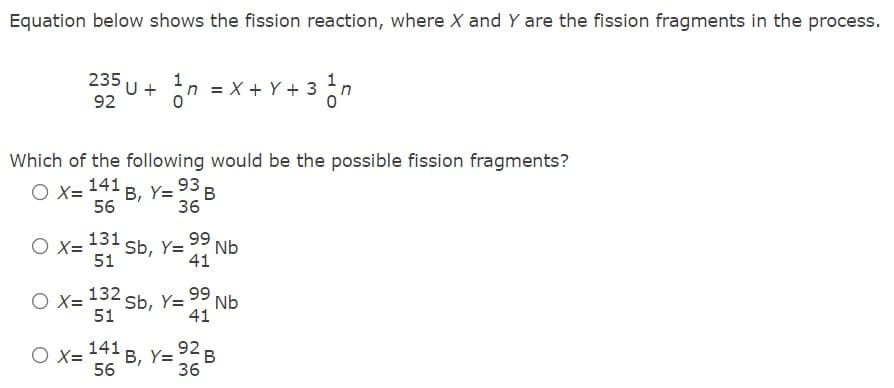 Equation below shows the fission reaction, where X and Y are the fission fragments in the process.
n = x + Y + 3 n
235
U +
92
%3D
Which of the following would be the possible fission fragments?
O X= 141 B, Y= 93 B
56
36
131
Sb, Y=
51
99 Nb
O X=
41
132
Sb, Y=
51
99 Nb
O X=
41
141
O X=
B, Y= 92 B
56
36
