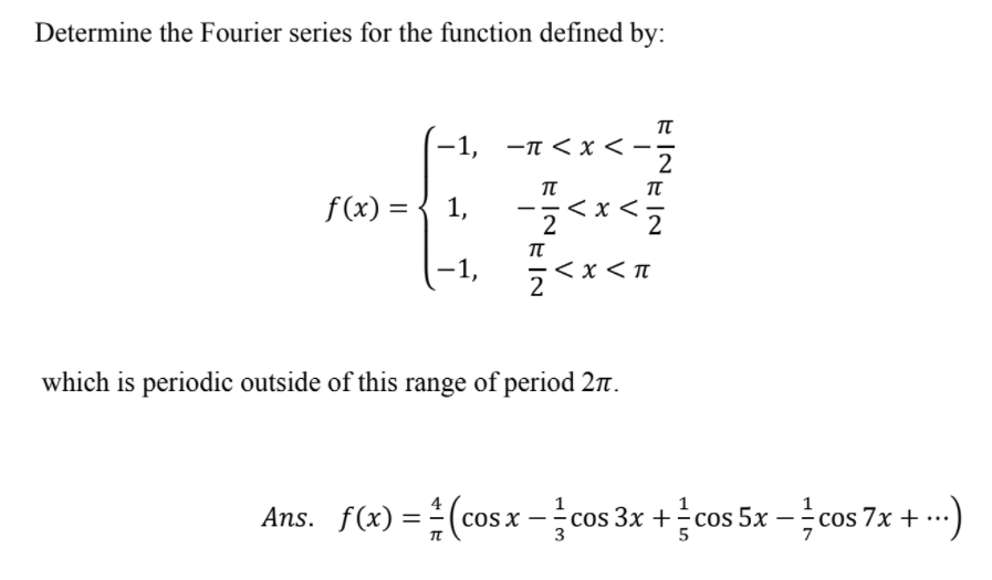 Determine the Fourier series for the function defined by:
-1, -n < x < -·
2
π
f(x) = { 1,
< x <•
-1,
<x < n
which is periodic outside of this range of period 2n.
Ans. f(x) =(cosx -cos 3x +cos 5x -cos 7x + -..)
COS X
COS
