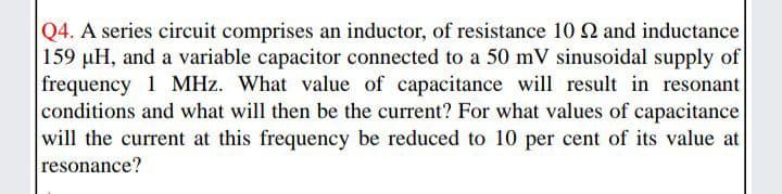 Q4. A series circuit comprises an inductor, of resistance 10 2 and inductance
159 µH, and a variable capacitor connected to a 50 mV sinusoidal supply of
frequency 1 MHz. What value of capacitance will result in resonant
conditions and what will then be the current? For what values of capacitance
will the current at this frequency be reduced to 10 per cent of its value at
resonance?
