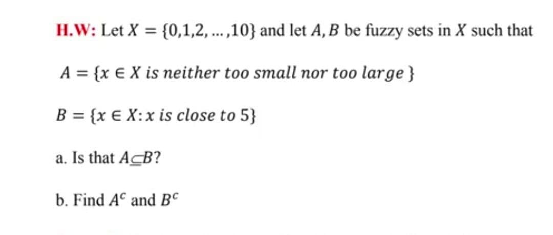 H.W: Let X = {0,1,2, ... ,10} and let A, B be fuzzy sets in X such that
A = {x € X is neither too small nor too large}
B = {x € X:x is close to 5}
a. Is that A B?
b. Find AC and BC
