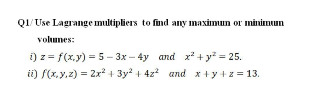 Q1/ Use Lagrange multipliers to find any maximum or minimum
volumes:
i) z = f(x,y) = 5 – 3x – 4y and x² + y2 = 25.
ii) f(x,y,z) = 2x² + 3y² + 4z² and x+y+z = 13.
